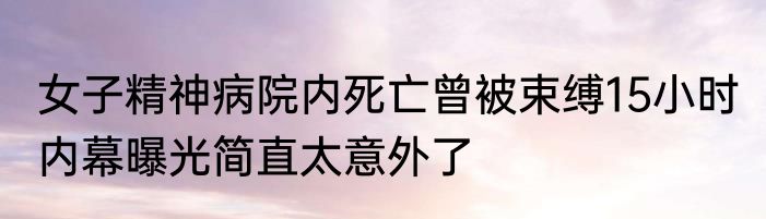 女子精神病院内死亡曾被束缚15小时 内幕曝光简直太意外了
