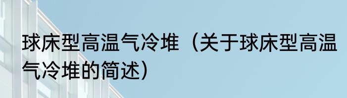 球床型高温气冷堆（关于球床型高温气冷堆的简述）