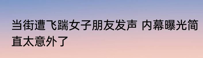 当街遭飞踹女子朋友发声 内幕曝光简直太意外了