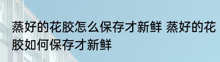 蒸好的花胶怎么保存才新鲜 蒸好的花胶如何保存才新鲜