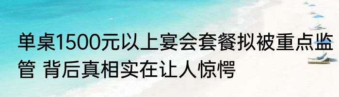 单桌1500元以上宴会套餐拟被重点监管 背后真相实在让人惊愕