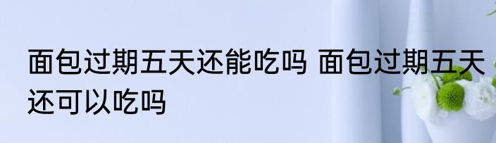 面包过期五天还能吃吗 面包过期五天还可以吃吗