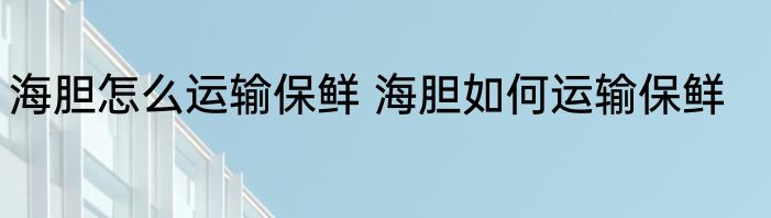 海胆怎么运输保鲜 海胆如何运输保鲜