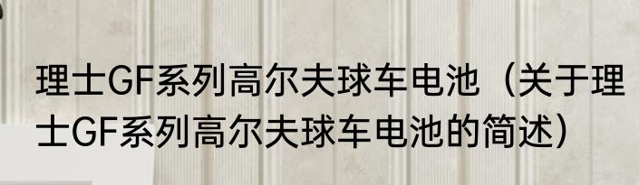 理士GF系列高尔夫球车电池（关于理士GF系列高尔夫球车电池的简述）