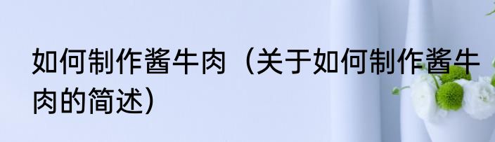 如何制作酱牛肉（关于如何制作酱牛肉的简述）