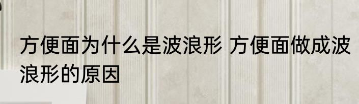 方便面为什么是波浪形 方便面做成波浪形的原因