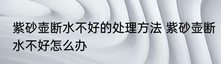 紫砂壶断水不好的处理方法 紫砂壶断水不好怎么办