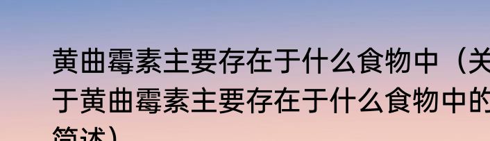 黄曲霉素主要存在于什么食物中（关于黄曲霉素主要存在于什么食物中的简述）