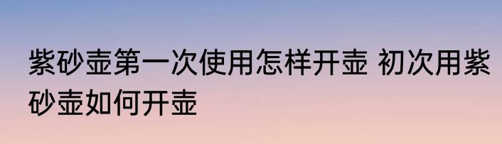 紫砂壶第一次使用怎样开壶 初次用紫砂壶如何开壶