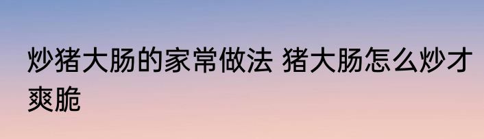 炒猪大肠的家常做法 猪大肠怎么炒才爽脆