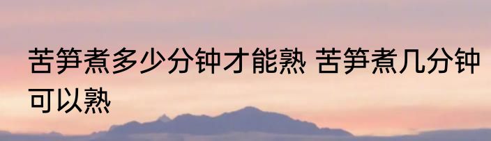 苦笋煮多少分钟才能熟 苦笋煮几分钟可以熟