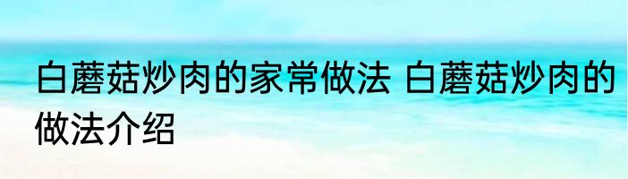 白蘑菇炒肉的家常做法 白蘑菇炒肉的做法介绍