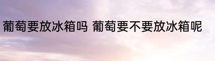 葡萄要放冰箱吗 葡萄要不要放冰箱呢