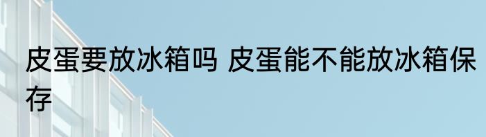 皮蛋要放冰箱吗 皮蛋能不能放冰箱保存