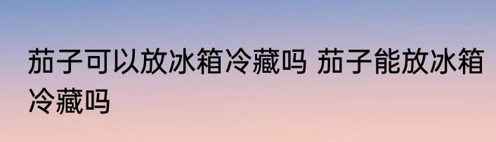 茄子可以放冰箱冷藏吗 茄子能放冰箱冷藏吗