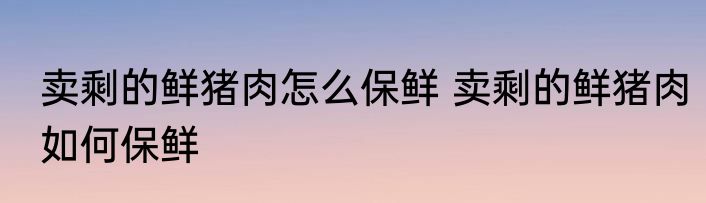 卖剩的鲜猪肉怎么保鲜 卖剩的鲜猪肉如何保鲜