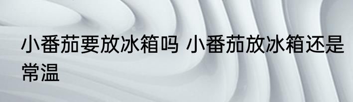 小番茄要放冰箱吗 小番茄放冰箱还是常温