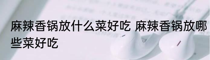麻辣香锅放什么菜好吃 麻辣香锅放哪些菜好吃