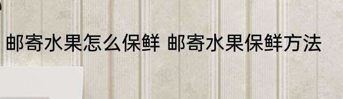 邮寄水果怎么保鲜 邮寄水果保鲜方法