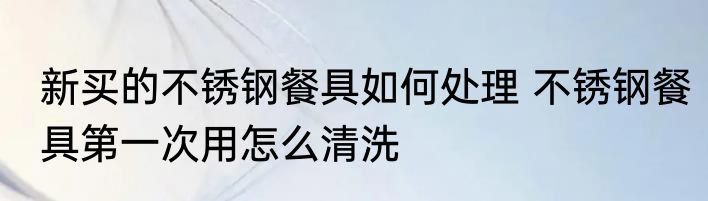 新买的不锈钢餐具如何处理 不锈钢餐具第一次用怎么清洗