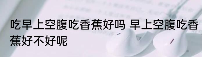 吃早上空腹吃香蕉好吗 早上空腹吃香蕉好不好呢