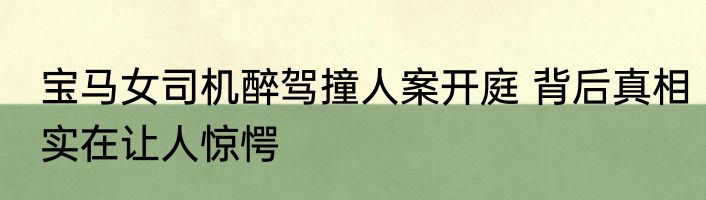 宝马女司机醉驾撞人案开庭 背后真相实在让人惊愕