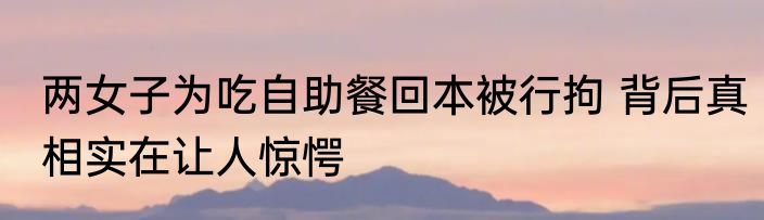 两女子为吃自助餐回本被行拘 背后真相实在让人惊愕