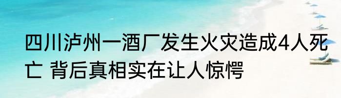 四川泸州一酒厂发生火灾造成4人死亡 背后真相实在让人惊愕