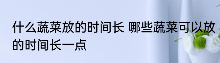 什么蔬菜放的时间长 哪些蔬菜可以放的时间长一点