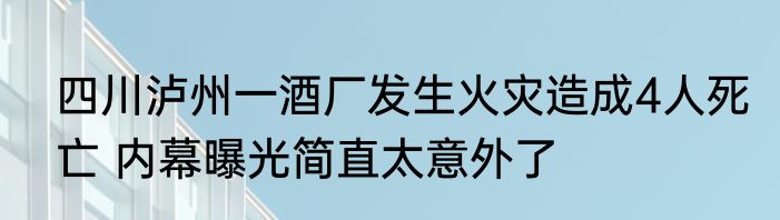 四川泸州一酒厂发生火灾造成4人死亡 内幕曝光简直太意外了