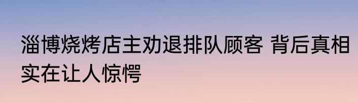 淄博烧烤店主劝退排队顾客 背后真相实在让人惊愕