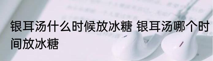 银耳汤什么时候放冰糖 银耳汤哪个时间放冰糖