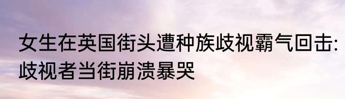 女生在英国街头遭种族歧视霸气回击:歧视者当街崩溃暴哭
