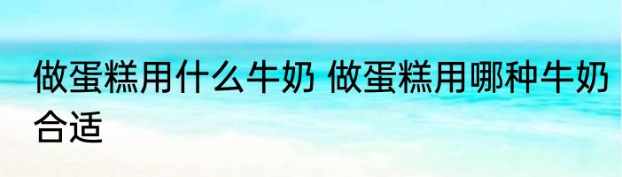 做蛋糕用什么牛奶 做蛋糕用哪种牛奶合适
