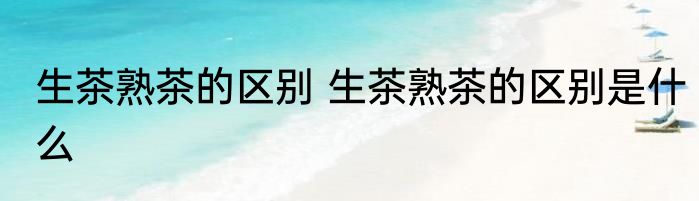 生茶熟茶的区别 生茶熟茶的区别是什么