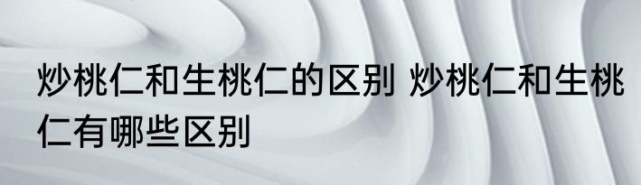 炒桃仁和生桃仁的区别 炒桃仁和生桃仁有哪些区别