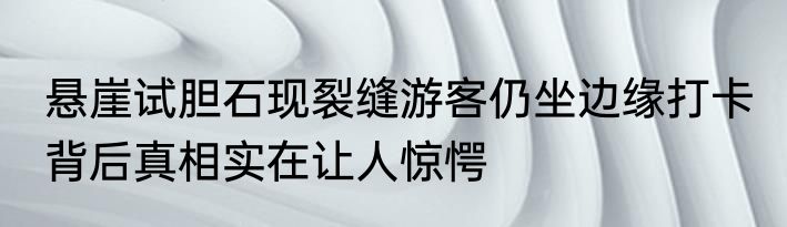 悬崖试胆石现裂缝游客仍坐边缘打卡 背后真相实在让人惊愕