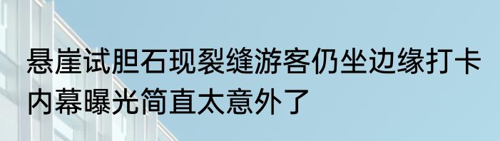 悬崖试胆石现裂缝游客仍坐边缘打卡 内幕曝光简直太意外了