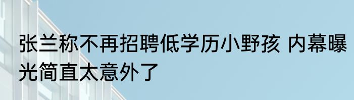 张兰称不再招聘低学历小野孩 内幕曝光简直太意外了