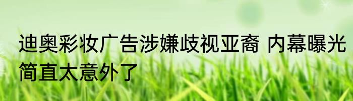 迪奥彩妆广告涉嫌歧视亚裔 内幕曝光简直太意外了