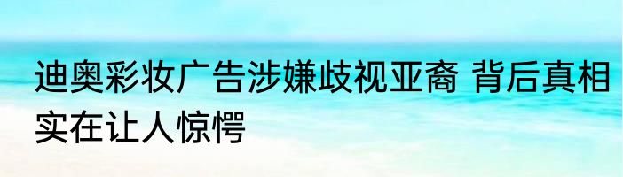 迪奥彩妆广告涉嫌歧视亚裔 背后真相实在让人惊愕