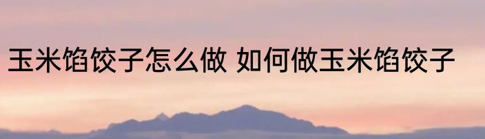 玉米馅饺子怎么做 如何做玉米馅饺子