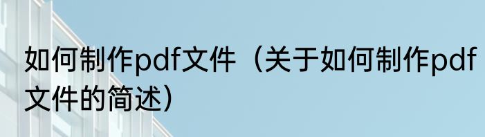 如何制作pdf文件（关于如何制作pdf文件的简述）