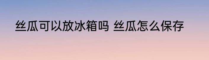 丝瓜可以放冰箱吗 丝瓜怎么保存