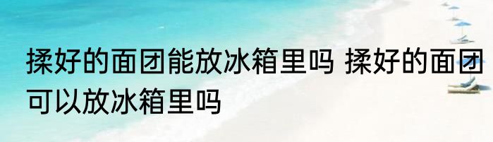 揉好的面团能放冰箱里吗 揉好的面团可以放冰箱里吗