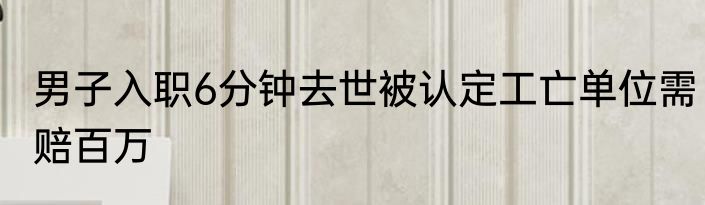 男子入职6分钟去世被认定工亡单位需赔百万