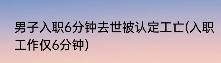 男子入职6分钟去世被认定工亡(入职工作仅6分钟)