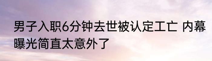 男子入职6分钟去世被认定工亡 内幕曝光简直太意外了