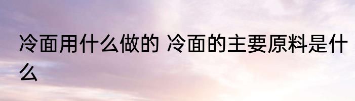 冷面用什么做的 冷面的主要原料是什么