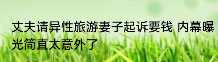 丈夫请异性旅游妻子起诉要钱 内幕曝光简直太意外了